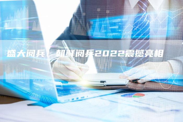 盛大阅兵！朝鲜阅兵2022震撼亮相