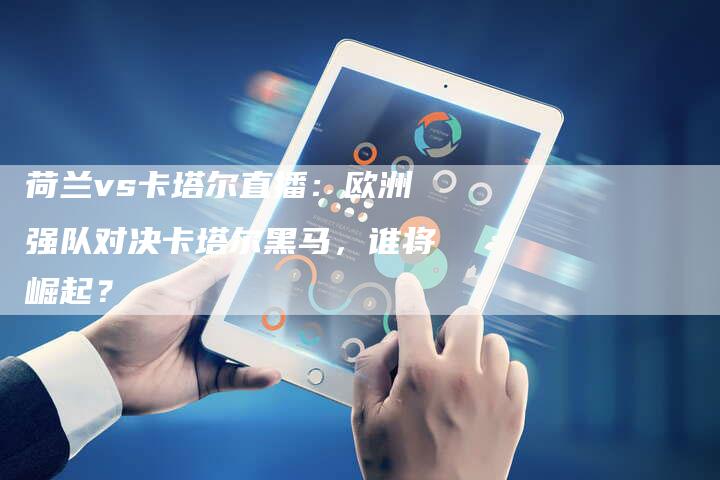 荷兰vs卡塔尔直播：欧洲强队对决卡塔尔黑马，谁将崛起？