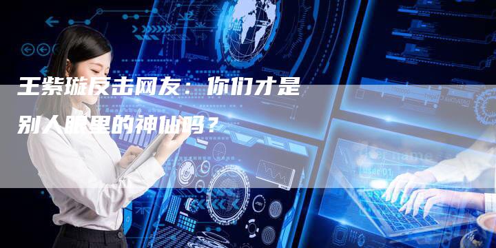 王紫璇反击网友：你们才是别人眼里的神仙吗？
