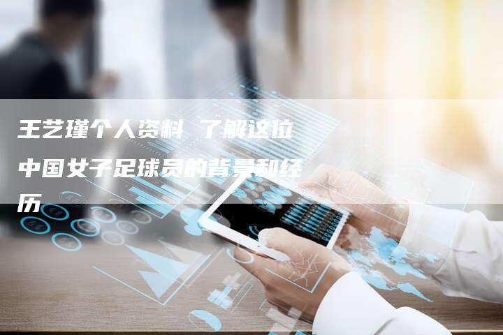 王艺瑾个人资料 了解这位中国女子足球员的背景和经历