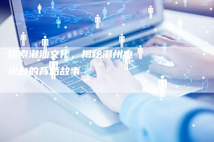 探索潮汕文化，揭秘潮州电视台的背后故事