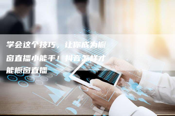学会这个技巧，让你成为橱窗直播小能手！抖音怎样才能橱窗直播