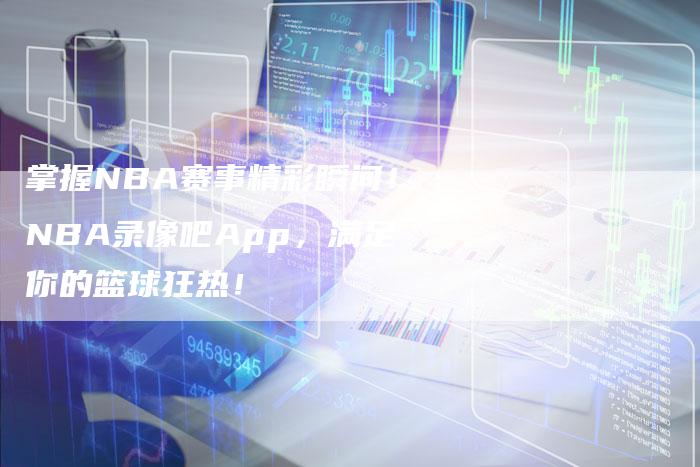 掌握NBA赛事精彩瞬间!NBA录像吧App,满足你的篮球狂热!-新娱乐网首页