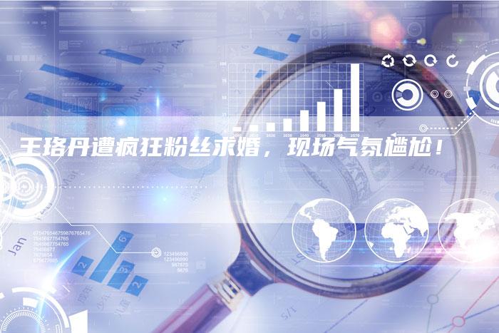 王珞丹遭疯狂粉丝求婚，现场气氛尴尬！