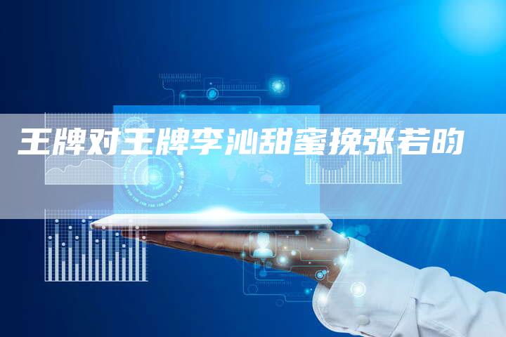 王牌对王牌李沁甜蜜挽张若昀