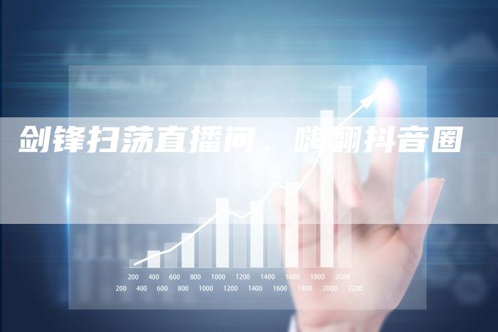 剑锋扫荡直播间，嗨翻抖音圈