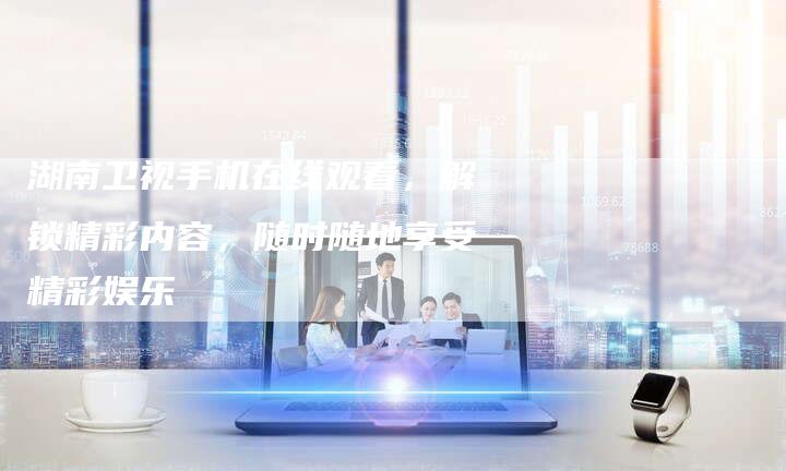 湖南卫视手机在线观看，解锁精彩内容，随时随地享受精彩娱乐