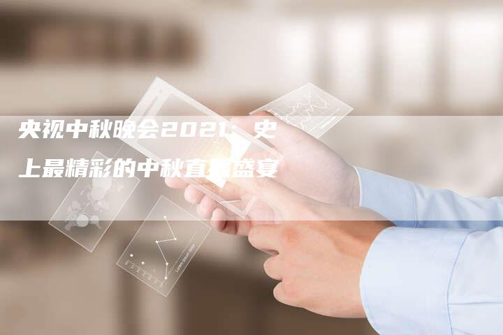 央视中秋晚会2021:史上最精彩的中秋直播盛宴-新娱乐网首页