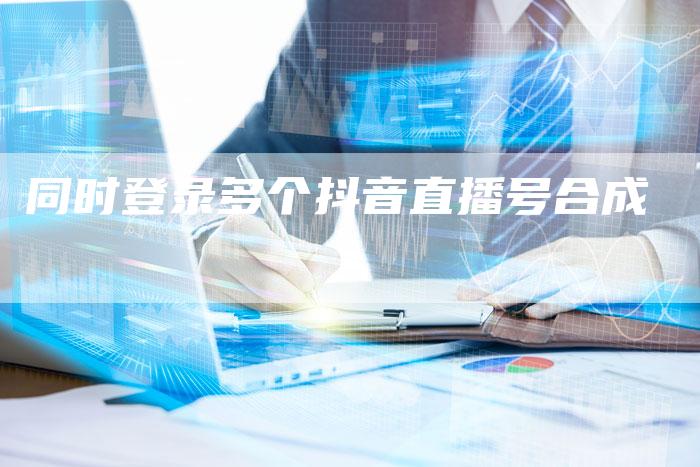 同时登录多个抖音直播号合成-新娱乐网首页