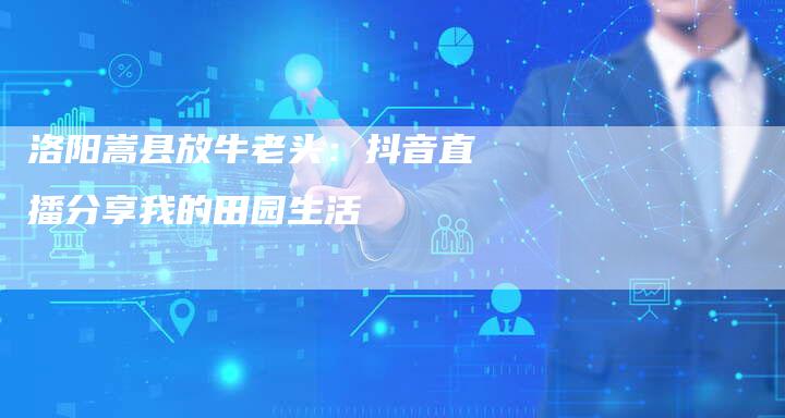 洛阳嵩县放牛老头：抖音直播分享我的田园生活