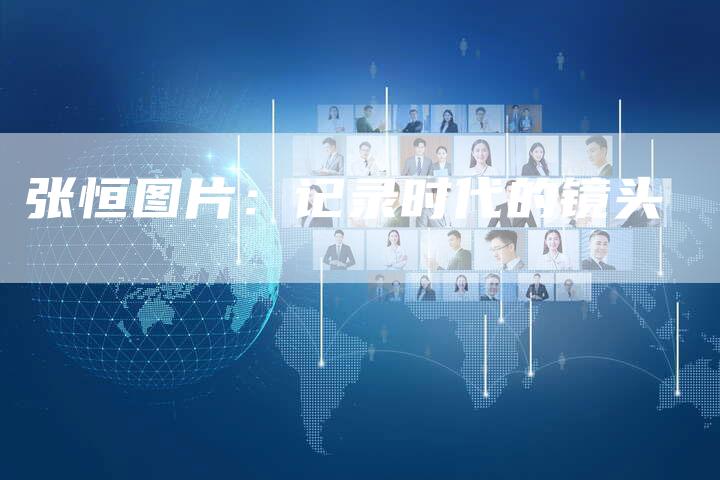 张恒图片:记录时代的镜头-新娱乐网首页