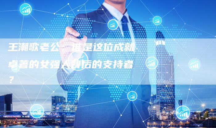 王潮歌老公：谁是这位成就卓著的女强人背后的支持者？