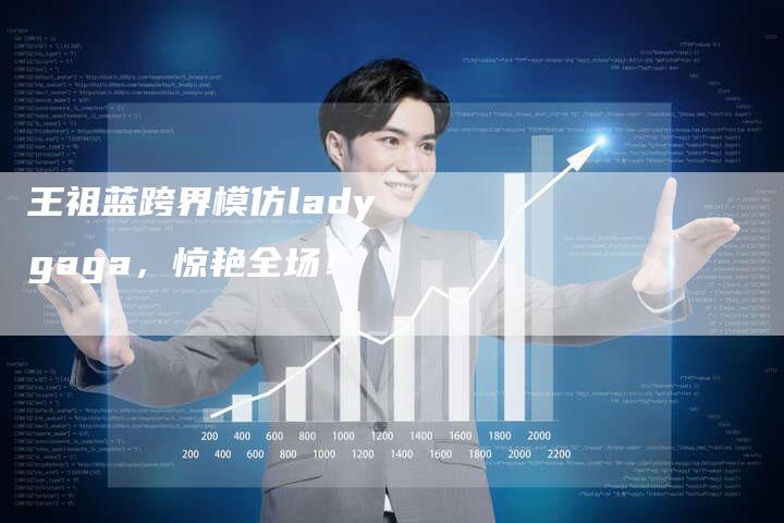 王祖蓝跨界模仿lady gaga，惊艳全场！-新娱乐网首页