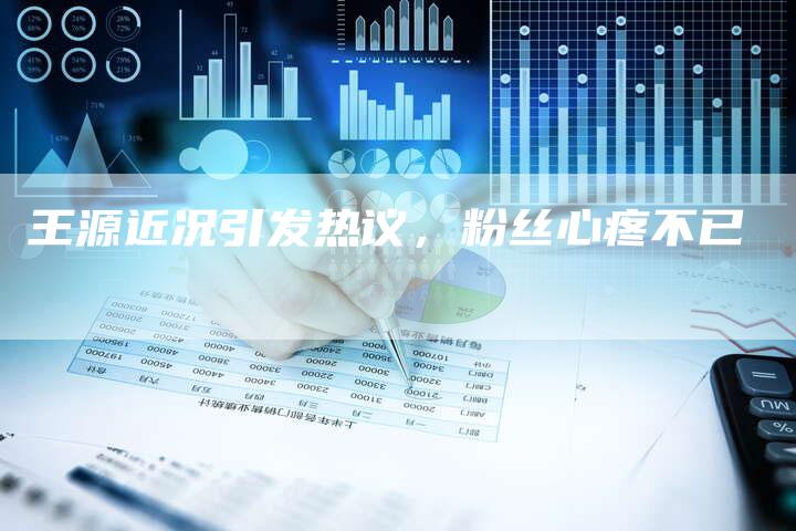 王源近况引发热议，粉丝心疼不已