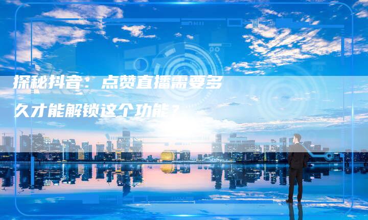 探秘抖音:点赞直播需要多久才能解锁这个功能?-新娱乐网首页