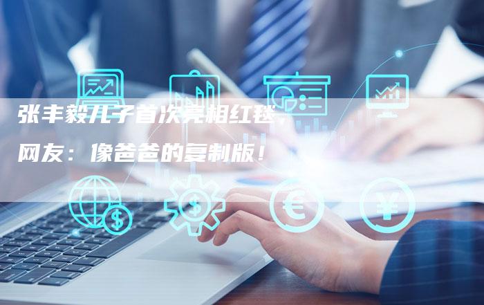 张丰毅儿子首次亮相红毯，网友：像爸爸的复制版！