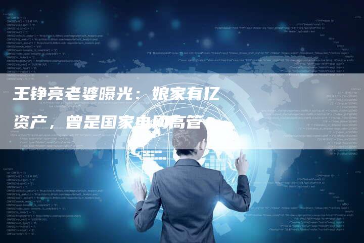 王铮亮老婆曝光：娘家有亿资产，曾是国家电网高管！