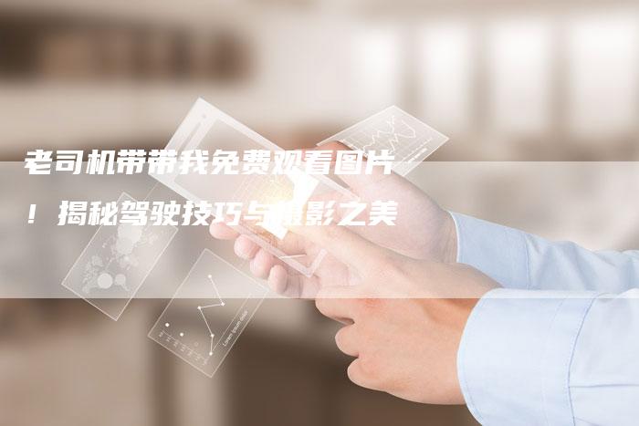 老司机带带我免费观看图片！揭秘驾驶技巧与摄影之美