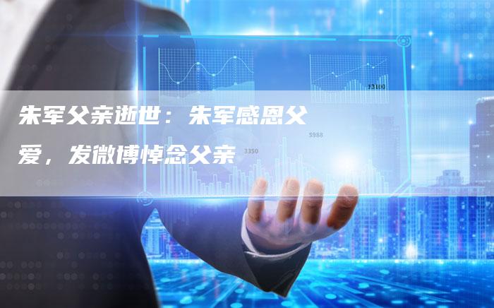 朱军父亲逝世:朱军感恩父爱,发微博悼念父亲-新娱乐网首页
