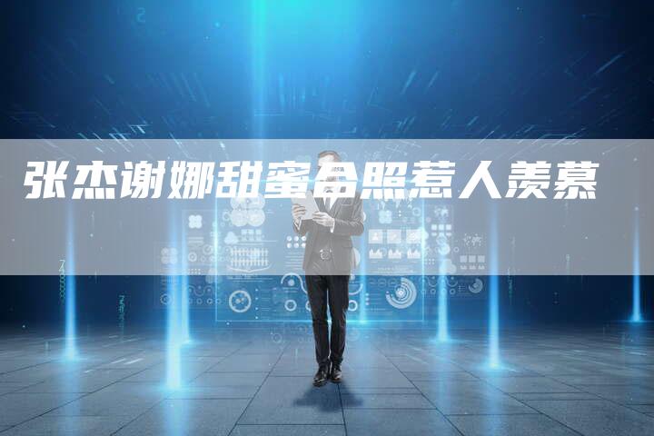 张杰谢娜甜蜜合照惹人羡慕